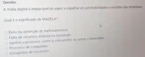 Questão:
A midia digital é implacável ao expor e espalhar as vulnerabilidades e mazelas das empresas.
Qual é o significado de MAZELA?
Exito na obtenção de melhoramentos
Falta de recursos; mácula na reputação
Ganhos excessivos, sobre o consumidor ou sobre o fornecedor.
Processo de conquistas
Conquistas de expansão