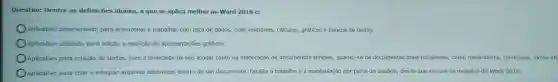 Questão:Dentre as definições abaixo,a que se aplica melhor ao Word 2016 é:
Aplicativo desenvolvido para armazenar e trabalhar com lista de dados criar relatórios , cálculos,gráficos e bancos de dados.
Aplicativo utilizado para edição e exibição de apresentações gráficas.
Aplicativo para criação de textos com a finalidade de nos ajudar tanto na elaboração de documentos simples quanto na de documentos mais complexos,como mala-direta,curriculos, livros et
OAplicativ o para criar e integrar arquivos sistêmicos dentro de um documento Facilita o trabalh e a manipulação por parte do usuário desde que ele use os modelos do Word 2016.