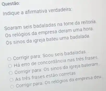 Questão:
Indique a afirmativa verdadeira:
Soaram seis badaladas na torre da reitoria.
Os relógios da empresa deram uma hora.
Os sinos da igreja bateu uma badalada.
Corrigir para: Soou seis badaladas __
Há erro de concordância nas trés frases.
Corrigir para: Os sinos da igreja bateram __
As três frases estão corretas
Corrigir para: Os relógios da empresa deu. __