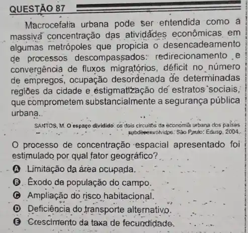 QUESTÃO
Macrocefalia urbana pode ser entendida como a
massiva' concentração dạs atividādes econômicas em
algumas metrópoles que propicia o desencadeamento
de processos descompassados redirecionamento e
convergência de fluxos migratórios,déficit no número
de empregos, ocupação desordenada de determinadas
regiōes da cidade e estigmattzação dế estratos sociais,
que comprometem substancialmente a segurança pública
urbana.
SANTOS, M. O espaço dividido os dois circuitos da economla urbana dos palses
processo de concentração espacial apresentado foi
estimulado por qual fator geográfico?
(A) Limitação da área ocupada.
Q. Exodo da população do campo.
(C) Ampliação do risco habitacional.
(D) Deficiência do.transporte alternativo.
(3) Crescimento da taxa de fecundidade.