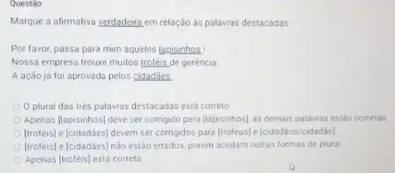 Questão:
Marque a afirmativa verdadeira em relação ás palavras destacadas
Por favor, passa para mim aqueles lapisinhos!
Nossa empresa trouxe muilos troféis de gerência
A ação já foi aprovada pelos cidadães.
plural das trés palawas destacadas está correto
Apenas (lapisinhos) deve ser corrigido para (lápisinhos), as demais palavras estão corretas
[troféis] e |cidadães] devem ser corrigidos para [troféus)[cidadãos/cidadãs]
[troféis] e [cidadães] nào estão errados, porém aceitam outras formas de plural
Apenas (troféis) está correta