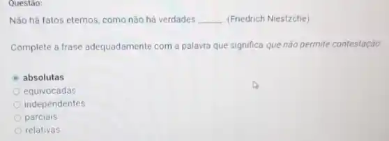 Questão:
Não há fatos eternos como não há verdades __ (Friedrich Niestzche)
Complete a frase adequadamente com a palavra que significa que não permite contestação
absolutas
equivocadas
independentes
parciais
relativas