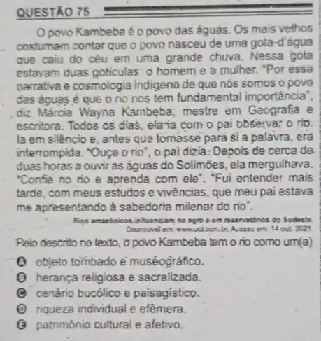 QUESTÃO
Opovo Kambeba é o povo das águas Os mais vethos
costumam contar que o povo nasceu de uma gota-d'água
que caiu do céu em uma grande chuva . Nessa gota
estavam duas goticulas: 0 homem e a mulher."Por essa
narrativa e cosmologic a indigena de que nós somos opovo
das águas é que o no nos tem fundamental importância",
diz Márcia Wayna Kambeba mestre em Geografia e
escritora. Todos os dias . ela ia com o pai observa; o rio.
la em silêncio e antes que tomasse para si a palavra, era
interrompida. "Quça orio ", o pai dizia: Depols de cerca de
duas horas a ouvir as águas do Solimōes.ela mergulhava.
"Conse no no e aprenda com ele". "Fui entender mais
tarde, com meus estudos e vivências, que meu pai estava
me apresentando à sabedoria milenar do rio".
Rips amazbeicos.infloenciam no agro e em n
menvatorios do Sudeste
b A.esso om: 14 out 2021
Pelo descrito no texto.o povo Kambeba tem o no como um(a)
(A) objeto tombado e muséográfico.
(B) herança religiosa e sacralizada.
(C) cenário bucólico e paisagístico.
nqueza individual e efèmera.
G patrimônio cultural e afetivo.