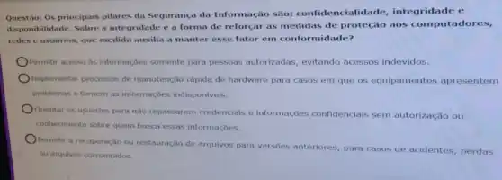 Questǎo:Os principais pilares da Segurança da Informação são: confidencialidade integridade e
disponibilidade. Sobre a integridade e a forma de reforçar as medidas de proteção aos computadores,
redes e usuários, que medida auxilia a manter esse fator em conformidade?
Permitir acesso às informações somente para pessoas autorizadas evitando acessos indevidos.
Implementar processos de manutenção rápida de hardware para casos em que os equipamentos apresentem
problemas e tornem as informações indisponiveis.
Orientar os usuários para não repassarem credenciais e informações confidencials sem autorização ou
conhecimento sobre quem busca essas informações.
Permitir a recuperação ou restauração de arquivos para versões anteriores, para casos de acidentes, perdas
ou arquivos corrompidos.