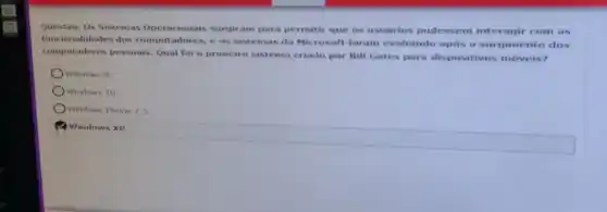 Questào:Os Sistemas Operacionais surgiram para permitir que os usuarios pudessem interagir com as
funcionalidades dos computadores, e os sistemas da Microsoft foram evoluindo após o surgimento dos
computadores pessoais. Qual foi o primeiro sistema criado por Bill Gates para dispositivos móveis?
Windows 8
Windows 10
Windows Phone 7.5
Windows XP.