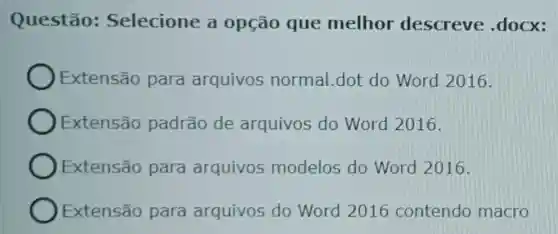 Questão:Selecione a opção que melhor descreve .docx:
Extensão para arquivos normal.dot do Word 2016.
Extensão padrão de arquivos do Word 2016.
Extensão para arquivos modelos do Word 2016.
Extensão para arquivos do Word 2016 contendo macro