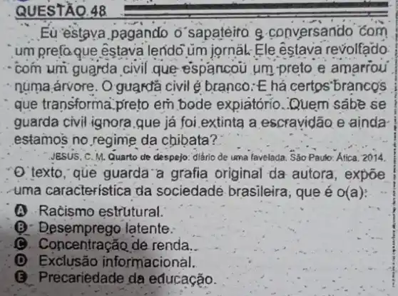 QUESTÃQ.48
Eu-estava pagando o sapatéiro g conversando com
um prefo que êstava lendo üm jornâL: Ele estava revolfado.
- com umi guarda civil que espancou um preto e amarrou
- núma árvore. Q: guardã civil é branco: E há certos"branco's
que transforma:preto em bode expiátório Quem sabe se
JESUS, C. M. Quarto de despejo: diário de uma favelada. Sáo Paulo:Atica. 2014.
O'texto," que guarda'a grafia original da autora, expoe
-uma característica da sociedadé brasileira que é o(a):
A Racismo estriutural.
(B) Desemprego-latente:
C. Concentracão de renda.
D Exclusão informacional.
(B) Precariédade da educação.