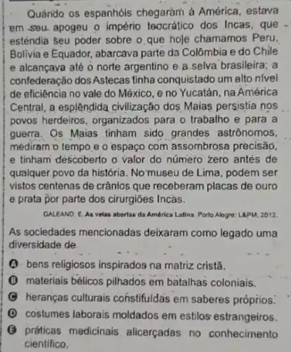 Quảndo os espanhóis chegaràm à América, estava
em seu apogeu o império teocratico dos Incas , que
esténdia seu poder sobre o que hoje chamamos Peru.
Bolivia e Equador, abarcava parte da Colômbia e do Chile
e alcançaya até o norte argentino e.a selva brasileira; a
confederação dosAstecas tinha conquistado um alto nivel
de eficiência no vale do México, e no Yucatán, na América
Central, a esplêndida civilização dos Maias persistia nos
povos herdeiros, organizados para o trabalho e para a
guerra. Os Maias tinham sido grandes astrônomos,
mediram o tempo e o espaço com assombrosa precisão.
e tinham descoberto o valor do número zero antes de
qualquer,povo da história No museu de Lima podem ser
vistos centenas de crânlos que receberam placas de ouro
e prata por parte dos cirurgiões Incás.
GALEANO. E. As velas abertas da América Latina Porto Alegre: L8PM, 2012.
As sociedades mencionadas deixaram como legado uma
diversidade de
(3) bens religiosos inspirados na matriz cristã.
(B) materials bélicos pilhados em batalhas coloniais.
heranças culturais constifuidas em saberes próprios:
D costumes laborais moldados em estilos estrangeiros.
G práticas medicinais alicerçadas no conhecimento
cientifico.
