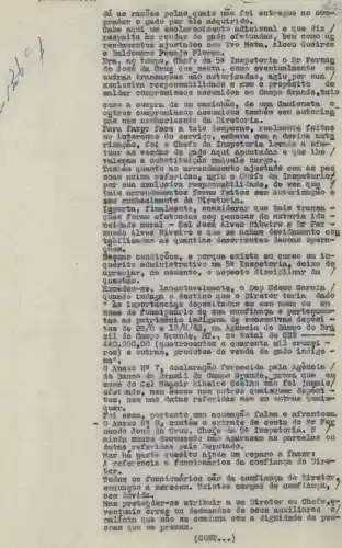 as ra zoes polas quais nào foi entregue no
prad or o g ado p or ele adquirido.
Cabe aqui uta es clarecim ento adicional e que diz
resp e1to as re ndas d c gado efetuadas,bem
renda mont os aju stados com Ivo Mota, Álcou Quéiroz
e Bal dome ro Pen ajo Flores.
Era, a o tempo , Chefe da 5 a Inspetoria o Sr Pernan
do jo sẽ đa Crug que n esta, como eventualmonte em
outr as tr anea goes nào aut orizadas, agiu por sua
exclu giva reap onsa bili dade e com o proposito de
soldar compr omis sos assumi dos em Campo Grando stais
como a compr a de ura caminhão, de uma Cami oneta
outro s com prom isso s ass umido 8 também sơm autorize
sao n em co nhẹc imen to da Diro toria.
Para fa zer fa ce a t ais de spea as, realmente feitas
no in tore ase d o servic o, embora's om a devide auto
riza sao, f oi o c hofe đa In spet oria levado a
tuar as vend as de gado a qui apontadas e que the
valer am a s ubst ítui sao n aquelo cargo.
namb em qu anto ao ar rendamento ajustado com as pes
9008 acima r eferi das, agiu o Che fo da Inspe toriat
por s ua exc lusi va re spons abili dade, do ve z que
tais are tidam ento 8 fora an fei too som autori zag
sem o onhe cime nto d a Diret oria.
Impo rta, fi nalm ente . consi derar que tais trans D.
soes foram efot uada 8 com peo goas do no toria iao =
neid ađo m oral - Cel Jose Alves R ibeiro o Dr Fer =
nand o Alv es Ri veiro e que se acham devi damen te co a
tabi liza das a 8 qua ntias a ecorrente 8 deg sas o peram
goes.
Ness as co ndig oes, o porque e xiste em curso um 1
quer ito a dmini strat ivo n a 58 I napot deixo de
apro ciar, n o mou ento, o aspecto discipli
quest ao.
Exce deu-8 e,lain enta velme nte, o Dep E dson Garcia /
quand o ind aga o de stino que o Dire tor teria đađo
8 import ancl as deposi tada 8 om 8 eu no me ou
nome de fune ionário d e sua conflan sa e p erton cens
tes no patr 1môni o indi gena đẹ súc essivas de po
tos d e 28/8 C 10/8/62 no. A gencia do Banc o do Brg
sil d e Gampo G rande, MR., no total
440,000,00 (quatr ocent os e q uarenta mil cruzei -
roa)out ras, produtos d e venda đe gađo indige
na".
Ane xo No 7 fornecide pola Agôncia
do Ban có do Br agil đe Campo Grando, prov a
nome do ce 1 M o Co
o,new esses
tos,em nas d atas referidae nem em outras q
quer.
poi e esa, p ortanto uma acusaçã
Anexo No 8, c
nand o José da C ruz, Cheộc da 5s Inapetoria.E
aind a nes ge do cume nto nào aparecom as parcelas ou
anta 8 referid as pelo Deputado.
ha neete a uesito ninda um reparo a fazer:
A referencie a Puncionários đa confianga do Dire-
tor.
Todos os funci onários são đa confianga do
enquant o a mer ccem . Existem cargos de conf
sem d
Mas prete n der-se atribuir a um Diretor ou Chofe
vent uais or os ou desmandos de seus auxiliares
mali cia q ue na o so de pea-
soas que se pr ezam.
(CONP...)