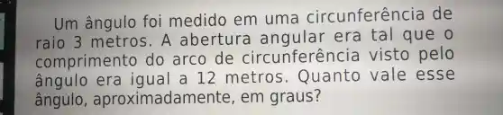 raio 3 met ros. A ab excure angular era tal que o
Um âng ulo foi medido em uma circunferêr cia de
comprimento do arco de circ unt ferencia vist o oelo
ângulo, aproximadamente en graus?
ângulo era iqual a 12 metros. Qu lant o vale esse