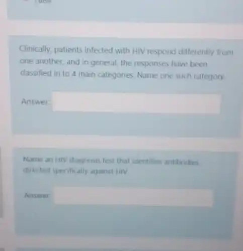 raise
Clinically, patients infected with HIV respond differently from
one another, and in general, the responses have been
classified in to 4 main categories. Name one such category.
Answer: square 
Name an HIV diagnosis test that identifies antibodies
directed specifically against HIV
Answer square