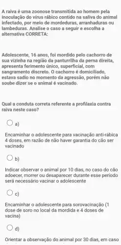 A raiva é uma zoonose transmitida ao homem pela
inoculação do vírus rábico contido na saliva do animal
infectado, por meio de mordeduras , arranhaduras ou
lambeduras. Analise o caso a seguir e escolha a
alternativa CORRETA:
Adolescente, 16 anos, foi mordido pelo cachorro de
sua vizinha na região da panturrilha da perna direita,
apresenta ferimento único, superficial, com
sangramento discreto. O cachorro é domiciliado,
estava sadio no momento da agressão, porém não
soube dizer se o animal é vacinado.
Qual a conduta correta referente a profilaxia contra
raiva neste caso?
a)
Encaminhar o adolescente para vacinação anti-rábica
4 doses, em razão de não haver garantia do cão ser
vacinado
b)
Indicar observar o animal por 10 dias, no caso do cão
adoecer, morrer ou desaparecer durante esse período
será necessário vacinar o adolescente
C)
Encaminhar o adolescente para sorovacinação (1
dose de soro no local da mordida e 4 doses de
vacina)
d)
Orientar a observação do animal por 30 dias,em caso