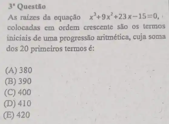 As raizes da equação x^3+9x^2+23x-15=0
colocadas em ordem crescente são os termos
iniciais de uma progressão aritmética, cuja soma
dos 20 primeiros termos é:
(A) 380
(B) 390
(C) 40 o
(D) 41 o
(E) 420