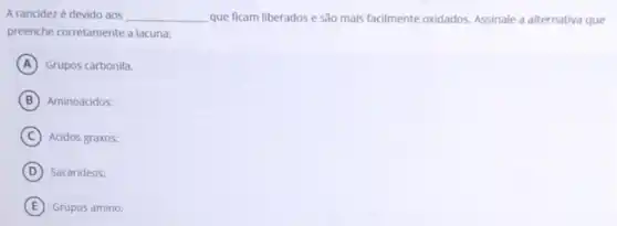 A rancidez é devido aos __ que ficam liberados e são mais facilmente oxidados.Assinale a alternativa que
preenche corretamente a lacuna:
A Grupos carbonila.
B Aminoácidos:
C Acidos graxos:
D Sacarideos:
E Grupos amino;