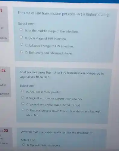 The rate of HIV transmission per coital act is highest during;
Select one:
A. In the middle stage of the infection.
B. Early stage of HIV infection.
C. Advanced stage of HIV infection.
D. Both early and advanced stages.
Anal sex increases the risk of HIV transmission compared to
vaginal sex because?
Select one:
A. Anal sex is more painful
B. Vaginal sex is more sweeter than anal sex
C. Vaginal sex is what was ordered by God
D. The anal tissue is much thinner, less elastic and less well
lubricated
Western blot assay specifically of
Select one:
A. Opportunistic pathogens