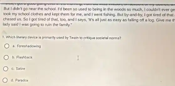 rayour
But I didn't go near the school. I'd been so used to being in the woods so much, I couldn't ever ge
took my school clothes and kept them for me, and I went fishing. But by-and-by.I got tired of that
chased us. So I got tired of that,too, and I says, "It's all just as easy as falling off a log Give me th
lady said I was going to ruin the family."
1. Which literary device is primarily used by Twain to critique societal norms?
a. Foreshadowing
b. Flashback
c. Satire
d. Paradox