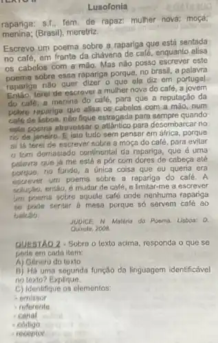 rc
Lusofonia
rapariga: s.1., fem de rapaz: mulher nova;moça;
menina;(Brasil), meretriz.
Escrevo um poema sobre a rapariga que está sentada
no café, em frente da chávena de café enquanto alisa
os cabelos com a mão. Mas não posso escrever este
poemo sobre essa rapariga porque, no brasil, a palavra
rapariga não quer dizer o que ela diz em portugal.
Entǎo, terel de escrever a mulher nova do café, a jovem
do cale, a menina do café, para que a reputação da
pubre rapariga que alisa os cabelos com a mão, num
calé de lisboa, nǎo figue estragada para sempre quando
este poema alravessar o atântico para desembarcar no
to de janeiro, E isto tudo sem pensar em áfrica, porque
al lá terei de escrever sobre a moga do café, para evitar
tism demasiado continental da rapariga, que é uma
palavra que já me está a pôr com dores de cabeca até
porque, no fundo, a Unica coisa que eu queria era
escever um poema sobre a rapariga do café A
sulurso, entǎo, é mudar de café, e limitar -me a escrever
um poema sobre aquele café onde nenhuma rapariga
so pode sentar d mesa porque so servem café ao
balcso.
JUDICE, N. Matério do Poema. Lisboa: D.
Quixote, 2008
QUESTAO 2-Sobre o texto acima, responda o que se
pede em cada item:
A) Gonero do texto
B) Há uma segunda função da linguagem identificável
no lexto? Explique.
C) Identifique os elementos:
emissor
referente
- Canal
codigo
receptor