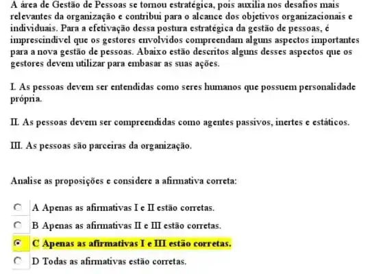 A área de Gestão de Pessoas se tornou estratégica, pois auxilia nos desafios mais
relevantes da organização c contribui para o alcance dos objetivos organizacionais c
individuais. Para a efetivação dessa postura estratégica da gestão de pessoas, é
imprescindivel que os gestores envolvidos compreendam alguns aspectos importantes
para a nova gestão de pessoas. Abaixo estão descritos alguns desses aspectos que os
gestores devem utilizar para embasar as suas ações.
I. As pessoas devem ser entendidas como seres humanos que possuem personalidade
própria.
II. As pessoas devem ser compreendidas como agentes passivos, inertes e estâticos.
III. As pessoas são parceiras da organização.
Analise as proposições c considere a afirmativa correta:
c A Apenas as afirmativas Ie II estão corretas.
square  B Apenas as afirmativas I III estão corretas.
square  C Apenas as afirmativas Ie II estão corretas.
square  D Todas as afirmativas estão corretas.