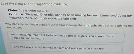 Read the claim and the supporting evidence.
Claim: Joy is quite mature.
Evidence: Since eighth grade, Joy has been making her own dinner and doing her
homework while her mom works the late shift.
Why does the evidence support the claim? Choose the analysis that better explains the
connection.
Accomplishing important tasks without parental supervision shows that a
young person is mature.
She also plays on the basketball team and participates in mock trial.