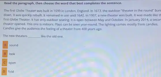 Read the paragraph, then choose the word that best completes the sentence.
The first Globe Theater was built in 1599 in London, England. In 1613, the outdoor "theater in the round" bur
down. It was quickly rebuilt. It remained in use until 1642. In 1997, a new theater was built. It was made like th
first Globe Theater. It has only outdoor seating It is open between May and October. In January 2014, a secon
theater opened. This one is indoors. Plays can be seen year-round.The lighting comes mostly from candles.
Candles give the audience the feeling of a theater from 400 years ago.
The new theaters __ like the old one.
A
sound
B look
C open
D fold