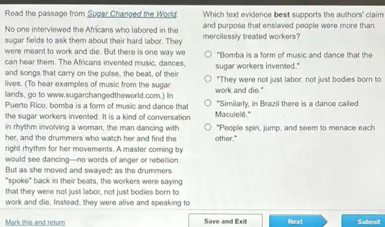 Read the passage from Sugar Changed the World.
No one interviewed the Africans who labored in the
sugar fields to ask them about their hard labor. They
were meant to work and die. But there is one way we
can hear them. The Africans invented music, dances,
and songs that carry on the pulse, the beat, of their
lives. (To hear examples of music from the sugar
lands, go to www.sugarchangedtheworld.com.)In
Puerto Rico, bomba is a form of music and dance that
the sugar workers invented It is a kind of conversation
in rhythm involving a woman, the man dancing with
her, and the drummers who watch her and find the
right rhythm for her movements. A master coming by
would see dancing-no words of anger or rebellion.
But as she moved and swayed; as the drummers
"spoke" back in their beats, the workers were saying
that they were not just labor, not just bodies born to
work and die. Instead , they were alive and speaking to
Which text evidence best supports the authors' claim
and purpose that enslaved people were more than
mercilessly treated workers?
"Bomba is a form of music and dance that the
sugar workers invented."
"They were not just labor,not just bodies born to
work and die."
"Similarly, in Brazil there is a dance called
Maculelê."
"People spin, jump, and seem to menace each
other."