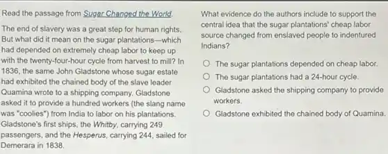 Read the passage from Sugar Changed the World.
The end of slavery was a great step for human rights
But what did it mean on the sugar plantations-which
had depended on extremely cheap labor to keep up
with the twenty-four-hour cycle from harvest to mill? In
1836, the same John Gladstone whose sugar estate
had exhibited the chained body of the slave leader
Quamina wrote to a shipping company. Gladstone
asked it to provide a hundred workers (the slang name
was "coolies") from India to labor on his plantations.
Gladstone's first ships, the Whitby, carrying 249
passengers, and the Hesperus , carrying 244, sailed for
Demerara in 1838.
What evidence do the authors include to support the
central idea that the sugar plantations' cheap labor
source changed from enslaved people to indentured
Indians?
The sugar plantations depended on cheap labor.
The sugar plantations had a 24-hour cycle.
Gladstone asked the shipping company to provide
workers.
Gladstone exhibited the chained body of Quamina.