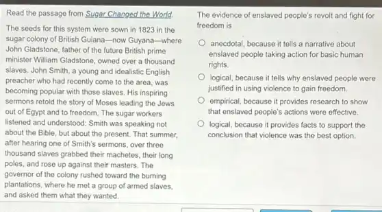 Read the passage from Sugar Changed the World.
The seeds for this system were sown in 1823 in the
sugar colony of British Guiana-now Guyana-where
John Gladstone, father of the future British prime
minister William Gladstone, owned over a thousand
slaves. John Smith, a young and idealistic English
preacher who had recently come to the area was
becoming popular with those slaves. His inspiring
sermons retold the story of Moses leading the Jews
out of Egypt and to freedom. The sugar workers
listened and understood: Smith was speaking not
about the Bible, but about the present. That summer,
after hearing one of Smith's sermons, over three
thousand slaves grabbed their machetes, their long
poles, and rose up against their masters. The
governor of the colony rushed toward the burning
plantations, where he met a group of armed slaves.
and asked them what they wanted.
The evidence of enslaved people's revolt and fight for
freedom is
anecdotal, because it tells a narrative about
enslaved people taking action for basic human
rights.
logical, because it tells why enslaved people were
justified in using violence to gain freedom.
empirical, because it provides research to show
that enslaved people's actions were effective.
logical, because it provides facts to support the
conclusion that violence was the best option.