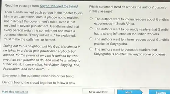 Read the passage from Sugar Changed the World.
Then Gandhi invited each person in the theater to join
him in an exceptional oath, a pledge not to register,
not to accept the government's rules, even if that
resulted in severe punishment Gandhi insisted that
every person weigh the commitment and make a
personal choice. "Every individual ," he explained,
must make the oath him- or herself,
facing not to his neighbor, but his God.Nor should it
be taken in order to gain power over anybody but
oneself, for the power of an oath is defined by what
one man can promise to do, and what he is willing to
suffer: insult, incarceration, hard labor, flogging, fine,
deportation, and even death.
Everyone in the audience raised his or her hand.
Gandhi bound the crowd together to follow a new
Which statement best describes the authors' purpose
in this passage?
The authors want to inform readers about Gandhi's
experiences in South Africa.
The authors want to persuade readers that Gandhi
had a strong influence on the Indian workers.
The authors want to inform readers about Gandhi's
practice of Satyagraha.
The authors want to persuade readers that
Satyagraha is an effective way to solve problems.