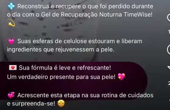 Reconstrua e recupere o que foi perdido durante
dia com o Gel de Recuperação Noturna TimeWise!
Suas esferas de celulose estouram e liberam
ingredientes que rejuvenessem a pele.
Sua fórmula é leve e refrescante!
Um verdadeiro presente para sua pele!
Acrescente esta etapa na sua rotina de cuidados
e surpreenda-se!