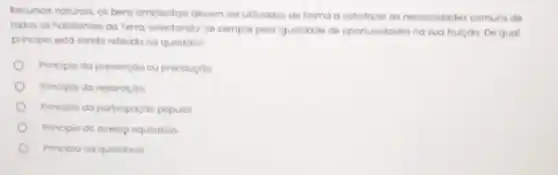 Recumos naturais, os ben ambiantais devem serutilirados da forma a satisfare as necessidades comuns de
todos os habitantes da Terra, orientando-se sempre pela iguolidade de oportunidodes na sua fruiçao. De qual
principio ento sendo referido na questao?
Principio da prevençdo ou precouçdo
Principio da reparaçdo
Principio da poricipordo popular
Principio do ocessp equitativo
Principio da qualidade