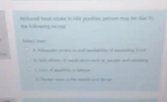 Reduced food intake in HIV positive, person may be due to
the following except
Select one
A. Adequate access to and availability of appealing food
B. Side effects of medication such as nausea and vomiting
Closs of appetite or fatique
D. Paritul cores in the mouth and throat