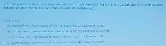 Referente a Gestão Financeira e Orçamentária na Constituição Federal marque a alternativ CORRETA. "A gestão de qualquer
organização, quer seja pública ou privada, deverão ser pautadas no":
Escolha uma:
a. planejamento organização, direção ou liderança, avaliação e Controle:
b. planejamento descentralização direção ou liderança avaliação e Controle:
C. arquivamento organização, direção ou liderança, avaliação e Controle;
d. planejamento organização, direção ou liderança aprovação e Controle.