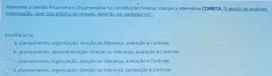 Referente a Gestão Financeira e Orçamentária na Constituição Federal marque a alternativa CORRETA. "A gestão de qualquer
organização, quer seja pública ou privada deverão ser pautadas no":
Escolha uma:
a. planejamento organização, direção ou liderança, avaliação e Controle:
b. planejamento descentralização direção ou liderança avaliação e Controle:
C. arquivamento organização, direção ou liderança, avaliação e Controle:
d. planejamento organização, direção ou liderança, aprovação e Controle