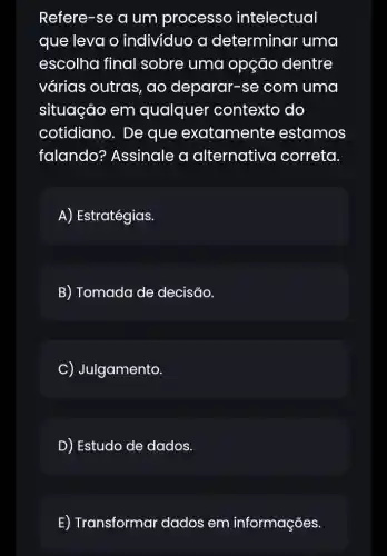 Refere-se a um processo intelectual
que leva o individuo a determinar uma
escolha final sobre uma opção dentre
várias outras , ao deparar-se : com uma
situação em qualquel ' contexto do
cotidiano. De que exatamente estamos
falando?Assinale a alternativo I correta.
A) Estratégias.
B) Tomada de decisão.
C Julgamento.
D) Estudo de dados.
E) Transformar 'dados em informações.