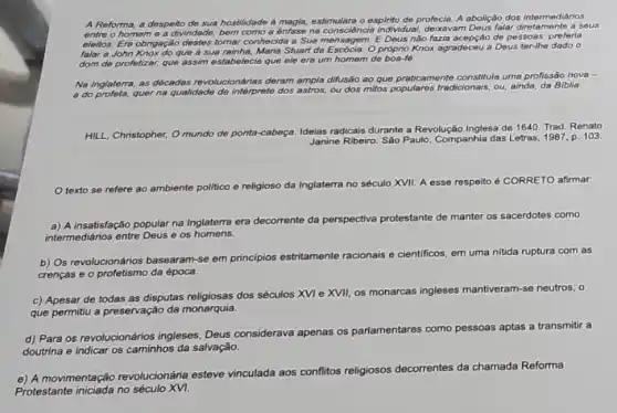 A Reforma, a despeito de sua hostilidade a magia, estimulara o espinto de profecia. A abolição dos intermediários
entre o homeme a divindade, bem como a énfase na consciéncia individual,deixavam Deus falar diretamente a sous
eleitos. Era-obrigação destes tomar conhecida a Sua mensagom,E Deus nào fazia acepçáo de pessoas: preferia
falar a John Knox do que a sua rainha, Maria Stuart da Escôcia. Opróprio Knox agradeceu a Deus ter-the dado o
dom de profetizar, que assim estabelecia que ele era um homem de boa-fé.
Na Inglaterra, as décadas revolucionárias deram ample ditusão ao que praticamente constitula uma profissão nova =
a do profeta, quer na qualidade de interprete dos astros ou dos milos populares tradicionais ou, ainda, da Biblia.
HILL, Christopher, O mundo de ponta
cabeça. Ideias radicais durante a Revolução Inglesa de 1640. Trad. Renato
Janine Ribeiro. Sáo Paulo Companhia das Letras, 1987 p. 103
texto se refere ao ambiente polltico e religioso da Inglaterra no século XVII. A esse respeito to é CORRETO afirmar:
a) A insatisfação popular na Inglaterra era
decorrente da perspectiva protestante de
manter os sacerdotes como
intermediários entre Deus e os homens.
b) Os revolucionários basearam -se em principios estritamente
racionais e cientificos, em uma nitida ruptura com as
crencas e o profetismo da época.
c) Apesar de todas as disputas religiosas dos séculos XVI e XVII, os monarcas ingleses
mantiveram-se neutros, o
que permitu a preservação da monarquia.
d) Para os revolucionários ingleses, Deus considerava apenas os parlamentares
como pessoas aptas a transmitir a
doutrina e indicar os caminhos da salvação.
decorrentes es da chamada Reforma
e) A movimentação revolucionána esteve vinculada aos conflitos religiosos dec
Protestante iniciada no século XVI.