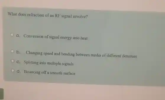 What does refraction of an RF signal involve?
a. Conversion of signal energy into heat
b. Changing speed and bending between media of different densities
c. Splitting into multiple signals
d. Bouncing off a smooth surface