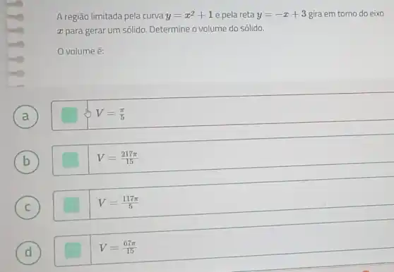 A região limitada pela curva y=x^2+1 e pela reta y=-x+3 gira em torno do eixo
ar para gerar um sólido. Determine o volume do sólido.
volume é:
A
)
V=(pi )/(5)
B b
V=(217pi )/(15)
C C
V=(117pi )/(5)
D d
V=(67pi )/(15)