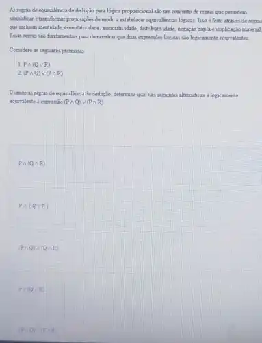 As regras de equivalência de dedução para lógica proposicional são um conjunto de regras que permitem
simplificar e transformar proposições de modo a estabelecer equivalências logicas. Isso é feito através de regras
que incluem identidade.comutatividade, associatividade distributividade, negação dupla implicação material
Essas regras são fundamentais para demonstrar que duas expressões logicas são logicamente equivalentes.
Considere as seguntes premissas
1. Pwedge (Qvee R)
2 (Pwedge Q)vee (Pwedge R)
Usando as regras de equivalência de dedução.determine qual das seguintes alternativas é logicamente
equivalente a expressão (Pwedge Q)vee (Pwedge R)
Pwedge (Qwedge R)
Pwedge (Qvee R)
(Pwedge Q)wedge (Qwedge R)
Pvee (Qwedge R)
(Pwedge Q)wedge (Pwedge R)