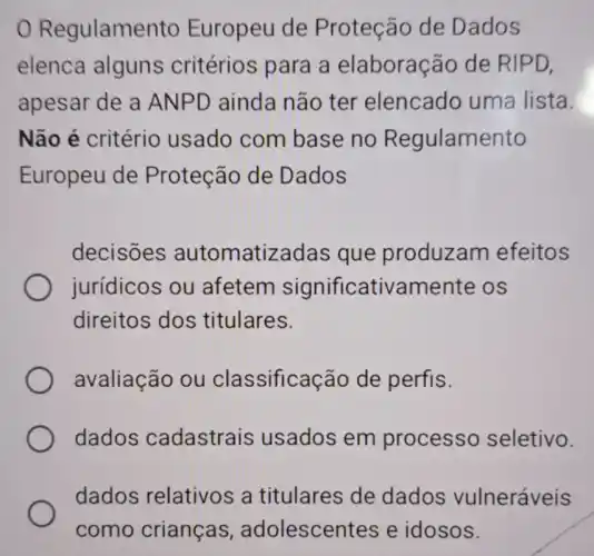 Regulamento Europeu de Proteção de Dados
elenca alguns critérios para a elaboração de RIPD,
apesar de a ANPD ainda não ter elencado uma lista.
Não é critério usado com base no Regulamento
Europeu de Proteção de Dados
decisões automatizadas que produzam efeitos
jurídicos ou afetem significativamente e os
direitos dos titulares.
avaliação ou classificação de perfis.
dados cadastrais usados em processo seletivo.
dados relativos a titulares de dados vulneráveis
adolescentes