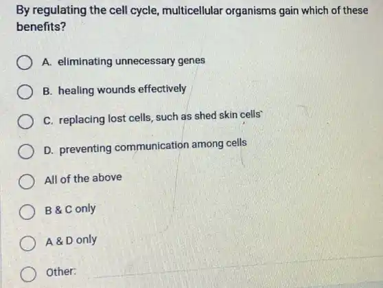 By regulating the cell cycle, multicellular organisms gain which of these
benefits?
A. eliminating unnecessary genes
B. healing wounds effectively
C. replacing lost cells such as shed skin cells
D. preventing communication among cells
All of the above
B & C only
A & D only
Other: