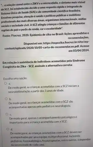 __
a relação causal entreo zikvea microcefalia .o sintoma mais visivel
da SCZ foi estabelecida devido a uma resposta rapidae integrada do
Sistema Unico de Saúde (SUS) e da comunidade cientifica brasileira.
Envolveu pesquisa , atenção à saúde e politicas públicas e mobilizou
profissionai das mais diversas áreas,organismos internacionai is, midias
sociais e sociedade civil. A scz atingiu crianças e familias de diferentes
regiōes do paíse perfis de renda core escolaridade".
Fonte:Fiocruz 2020 . Epidemia de zika no Brasil:licoes aprendidas e
recomend acoes.
Disponível em:https://expozika . fiocruz.br /site /wp-
content/uploads 12020 /10/05 -carta -de -recomendac o.pdf Acesso
em 0310412024.
Em relacão a assistenci de indivíduos acometidos pela Sindrome
Congênita do Zika so . assinale a alternativ a correta:
Escolha uma opção:
a.
De modo geral, as crianças acometida s com a SCZ iniciam a
neuroe stim llacão a partil dos B.anos de idade.
b
De modo geral, as crianca s acometidas com a SCZ são
acompanhadas apenas pelo pediatre e neurologista.
C.
De modo geral apenas o acompanhamento psicológico é
importante para a crianca acometide com a SCZ.
De modo geral, as criancas acometidas com a saz devem ser
acompan hadas por uma equipe multipr ofissional , incluindo
pedi latras fonoal diologos fisiot erapeute is, entre outros,a depender
danecessidade de cada caso.