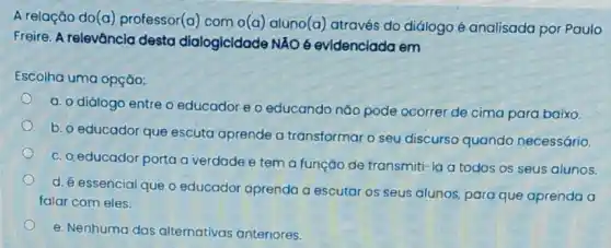 A relação do(a)professor(a) com o(a)aluno(a) através do diálogo é analisada por Paulo
Freire. A relevância desta dialogicidade NÁO 6 evidenciada em
Escolha uma opção:
a. o diálogo entre o educador e o educando nào pode ocorrer de cima para baixo.
b. o educador que escuta aprende a transformar o seu discurso quando necessário.
C. 0,educador porta a verdade e tem a função de transmiti-la a todos os seus alunos.
d. é essencial que o educador aprenda a escutar os seus alunos para que aprenda a
falar com eles.
e. Nenhuma das alternativas anteriores.