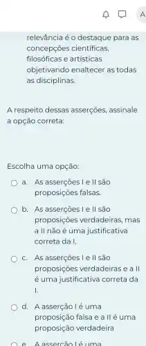 relevância é 0 destaque para as
concepçōes científicas,
filosóficas e artísticas
objetivando enaltecer as todas
as disciplinas.
A respeito dessas asserçōes assinale
a opção correta:
Escolha uma opçáo:
a. As asserções l e ll são
proposições falsas.
b. As asserçoes I e ll são
proposições verdadeiras, mas
a II não é uma justificativa
correta da I.
c. As asserçōes l e ll são
proposições verdadeiras e a II
é uma justificativa correta da
I
d. A asserção lé uma
proposição falsa e alléuma
proposição verdadeira
e A assercão Lé uma