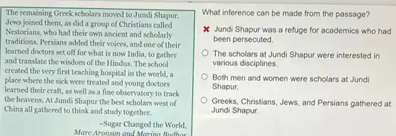 The remaining Greek scholars moved to Jundi Shapur.
Jews joined them, as did a group of Christians called
Nestorians, who had their own ancient and scholarly
traditions. Persians added their voices, and one of their
learned doctors set off for what is now India, to gather
and translate the wisdom of the Hindus. The school
created the very first teaching hospital in the world,a
place where the sick were treated and young doctors
learned their craft, as well as a fine observatory to track
the heavens. At Jundi Shapur the best scholars west of
China all gathered to think and study together.
-Sugar Changed the World,
Marc Aronson and Marina Budhos
What inference can be made from the passage?
Jundi Shapur was a refuge for academics who had
been persecuted.
The scholars at Jund Shapur were interested in
various disciplines.
Both men and women were scholars at Jundi
Shapur.
Greeks, Christians, Jews, and Persians gathered at
Jundi Shapur.