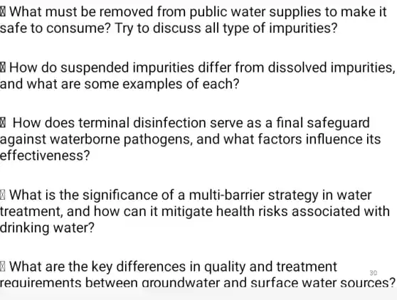 What must be removed from public water supplies to make it
safe to consume?Try to discuss all type of impurities?
How do suspended impurities differ from dissolved impurities,
and what are some examples of each?
How does terminal disinfection serve as a final safeguard
against waterborne pathogens, and what factors influence its
effectiveness?
What is the significance of a multi-barrier strategy in water
treatment, and how can it mitigate health risks associated with
drinking water?
What are the key differences in quality and treatment
requirements between aroundwater and surface water sources?