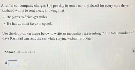 A rental car company charges 53 per day to rent a car and 0.08 for every mile driven.
Rashaad wants to rent a car, knowing that:
- He plans to drive 475 miles.
- He has at most 250 to spend.
Use the drop-down menu below to write an inequality representing d,the total number of
days Rashaad can rent the car while staying within his budget.
Answer Attemptiout of 2
d square  square