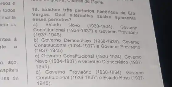 reos e
todos
Imente
der as
ntes à
ale a
o, aco,
capitais
usa da
helof be guena, Challes de Gaule.
19. Existem três períodos históricos da Era
Vargas. Qual alternativa abaixo apresenta
esses períodos?
a) Estado Novo (1930-1934) Governo
Constitucional (1934-1937) e Govemo Provisório
(1937-1945)
b) Governo Democrático (1930-1934) Governo
Constitucional (1934-1937) e Govemo Provisório
(1937-1945)
c) Governo Constitucional (1930-1934), Governo
Novo (1934-1937) e Governo Democrático (1937-
1945)
d) Governo Provisório (1930-1934), Governo
Constitucional (1934-1937 ) e Estado Novo (1937-
1945).