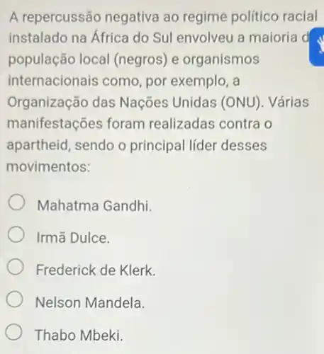 A repercussão negativa ao regime político racial
instalado na Africa do Sul envolveu a majoria d
população local (negros) e organismos
internacionais como por exemplo, a
Organização das Nações Unidas (ONU). Várias
manifestações foram realizadas contra o
apartheid, sendo o principal lider desses
movimentos:
Mahatma Gandhi.
Irmã Dulce.
Frederick de Klerk.
Nelson Mandela.
Thabo Mbeki.