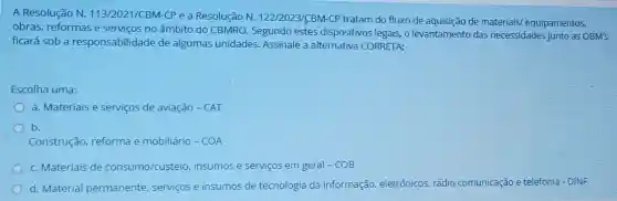 A Resolução N.113/2021/CBM-CP e a Resolução N.122/2023/CBM-CP tratam do fluxo de aquisição de materiais/equipamentos,
obras, reformase serviços no âmbito do CBMRO. Segundo estes dispositivos legais, o levantamentc das necessidades junto as OBM's
ficará sob a responsabilidade de algumas unidades.Assinale a alternativa CORRETA:
Escolha uma:
a. Materiais e serviços de aviação -CAT
b.
Construção reforma e mobiliário - COA
c. Materiais de consumo/custeio insumos e serviços em geral-COB
d. Material permanente, serviços e insumos de tecnologia da informação,eletrônicos, rádio comunicação e telefonia - DINF