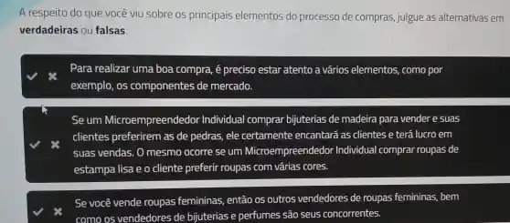 A respe eito do que vo cê viu so bre os p rincipais s elen entos do proc esso de comp ras,jule gue as alt ernativas em
verdad leiras ou falsas
Par a realizar uma boa cor mpra, é precis o esta atento a vár ios ele mentos, como por
exemplo , os componer ntes de me ercado.
se um M icroempre eendedor Individ ual cor mprar bij uterias de made eira pa ravend ler e suas
clientes prefe rirem as de ped as, ele cert amente encanta rá as clie nte is e ter á lu ro em
suas ven las. O mesm oc orre se un IM icroemp reende dor In dividual comprar rol Ipas de
estampa lisa e o cliente prefe rir roupas com várias cores.
se você vende roupa s fem ininas, ent áo os outro s vended ores de ro upas fen nininas, bem
com o os ve ndedo res de bijute erias e pel fur nes sã o seus cor correntes.